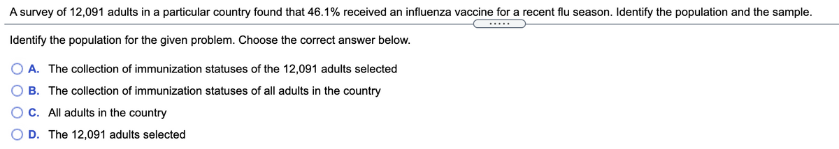 A survey of 12,091 adults in a particular country found that 46.1% received an influenza vaccine for a recent flu season. Identify the population and the sample.
Identify the population for the given problem. Choose the correct answer below.
O A. The collection of immunization statuses of the 12,091 adults selected
B. The collection of immunization statuses of all adults in the country
C. All adults in the country
D. The 12,091 adults selected
