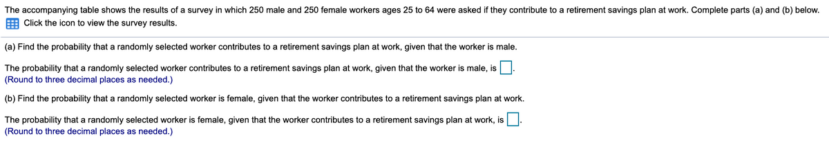 The accompanying table shows the results of a survey in which 250 male and 250 female workers ages 25 to 64 were asked if they contribute to a retirement savings plan at work. Complete parts (a) and (b) below.
Click the icon to view the survey results.
(a) Find the probability that a randomly selected worker contributes to a retirement savings plan at work, given that the worker is male.
The probability that a randomly selected worker contributes to a retirement savings plan at work, given that the worker is male, is
(Round to three decimal places as needed.)
(b) Find the probability that a randomly selected worker is female, given that the worker contributes to a retirement savings plan at work.
The probability that a randomly selected worker is female, given that the worker contributes to a retirement savings plan at work, is
(Round to three decimal places as needed.)
