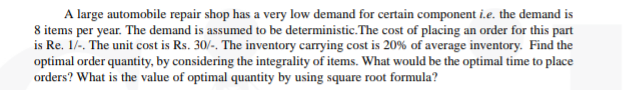 A large automobile repair shop has a very low demand for certain component i.e. the demand is
8 items per year. The demand is assumed to be deterministic.The cost of placing an order for this part
is Re. 1/-. The unit cost is Rs. 30/-. The inventory carrying cost is 20% of average inventory. Find the
optimal order quantity, by considering the integrality of items. What would be the optimal time to place
orders? What is the value of optimal quantity by using square root formula?
