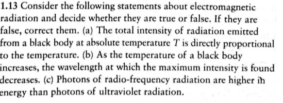 1.13 Consider the following statements about electromagnetic
radiation and decide whether they are true or false. If they are
false, correct them. (a) The total intensity of radiation emitted
from a black body at absolute temperature T is directly proportional
to the temperature. (b) As the temperature of a black body
increases, the wavelength at which the maximum intensity is found
decreases. (c) Photons of radio-frequency radiation are higher ih
energy than photons of ultraviolet radiation
