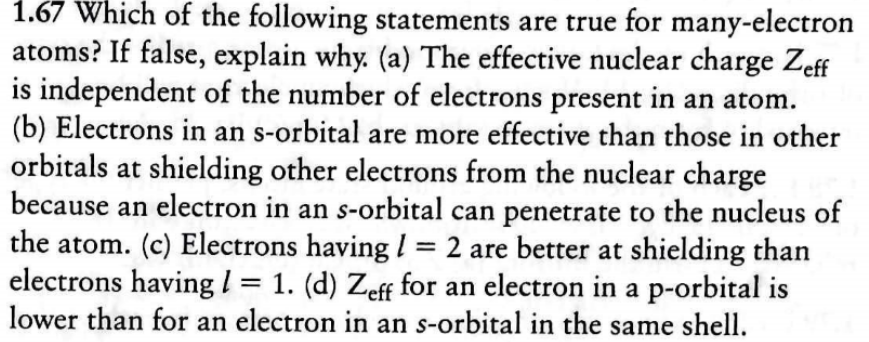 1.67 Which of the following statements are true for many-electron
atoms? If false, explain why. (a) The effective nuclear charge Zeff
is independent of the number of electrons present in an atom.
(b) Electrons in an s-orbital are more effective than those in other
orbitals at shielding other electrons from the nuclear charge
because an electron in an s-orbital can penetrate to the nucleus of
the atom. (c) Electrons havingl = 2 are better at shielding than
electrons havingl = 1. (d) Zeff for an electron in a p-orbital is
lower than for an electron in an s-orbital in the same shell

