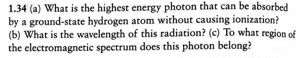1.34 (a) What is the highest energy photon that can be absorbed
by a ground-state hydrogen atom without causing ionization?
(b) What is the wavelength of this radiation? (c) To what region of
the electromagnetic spectrum does this photon belong?
