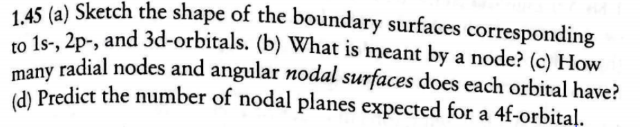 1.45 (a) Sketch the shape of the boundary surfaces corresponding
1s- 2p-, and 3d-orbitals. (b) What is meant by a node? (c) How
many radial nodes and angular nodal surfaces does each orbital have?
(d) Predict the number of nodal planes expected for a 4f-orbital.
