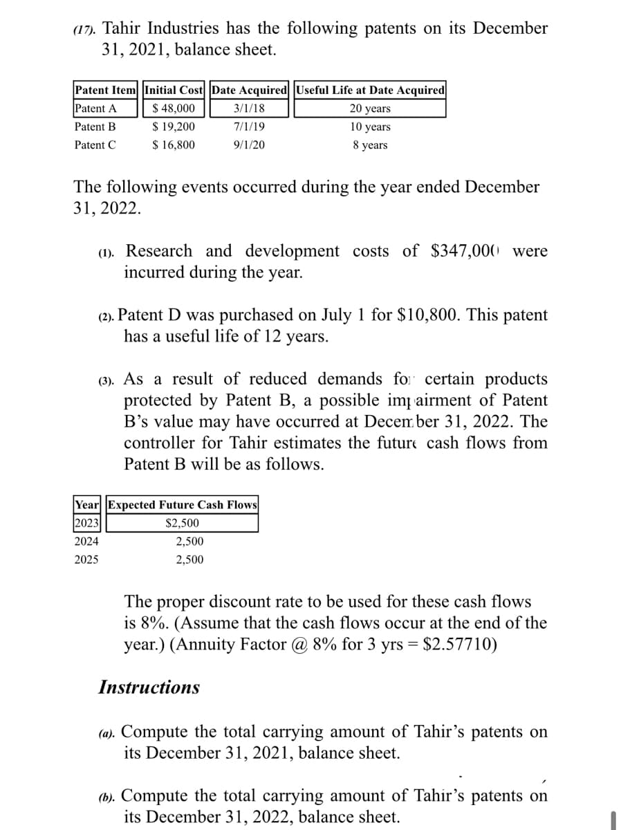 (17). Tahir Industries has the following patents on its December
31, 2021, balance sheet.
Patent Item Initial Cost Date Acquired Useful Life at Date Acquired
Patent A
$ 48,000
3/1/18
20 years
$ 19,200
$ 16,800
Patent B
7/1/19
10 years
Patent C
9/1/20
8 years
The following events occurred during the year ended December
31, 2022.
(1). Research and development costs of $347,000 were
incurred during the year.
(2). Patent D was purchased on July 1 for $10,800. This patent
has a useful life of 12 years.
(3). As a result of reduced demands fo certain products
protected by Patent B, a possible im airment of Patent
B's value may have occurred at Decem ber 31, 2022. The
controller for Tahir estimates the future cash flows from
Patent B will be as follows.
Year Expected Future Cash Flows
2023
$2,500
2024
2,500
2025
2,500
The prop
discount rate to be used for these cash flows
is 8%. (Assume that the cash flows occur at the end of the
year.) (Annuity Factor @ 8% for 3 yrs = $2.57710)
Instructions
(a). Compute the total carrying amount of Tahir's patents on
its December 31, 2021, balance sheet.
(h). Compute the total carrying amount of Tahir's patents on
its December 31, 2022, balance sheet.
