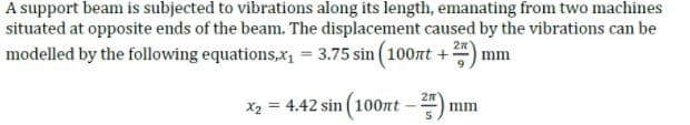 A support beam is subjected to vibrations along its length, emanating from two machines
situated at opposite ends of the beam. The displacement caused by the vibrations can be
modelled by the following equations,x, = 3.75 sin (100nt +
mm
X2 = 4.42 sin (100nt-
mm
%3D

