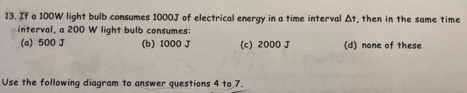 13. If a 100W light bulb consumes 1000J of electrical energy in a time interval At, then in the same time
interval, a 200 W light bulb consumes:
(a) 500 J
(b) 1000 J
(d) none of these
(c) 2000 J
Use the following diagram to answer questions 4 to 7.