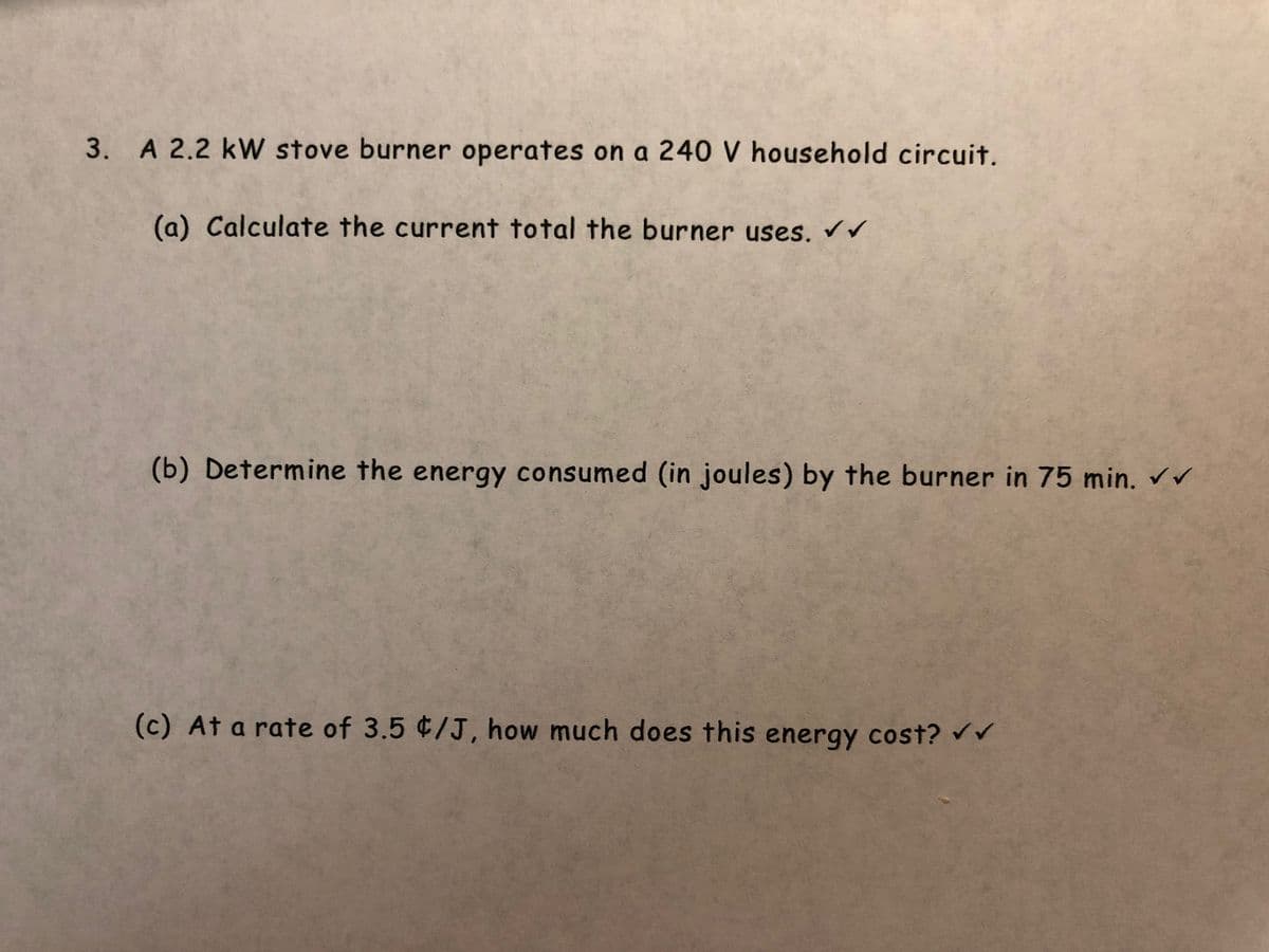 3. A 2.2 kW stove burner operates on a 240 V household circuit.
(a) Calculate the current total the burner uses. ✓ ✓
(b) Determine the energy consumed (in joules) by the burner in 75 min. ✓✓
(c) At a rate of 3.5 ¢/J, how much does this energy cost? ✔✔