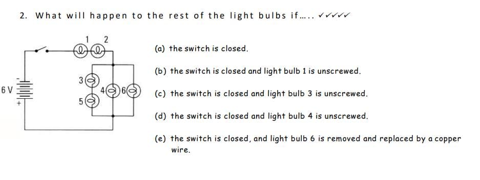 6 V
2. What will happen to the rest of the light bulbs if..... ✓✓✓
1 2
filt
3
5
O
(a) the switch is closed.
(b) the switch is closed and light bulb 1 is unscrewed.
(c) the switch is closed and light bulb 3 is unscrewed.
(d) the switch is closed and light bulb 4 is unscrewed.
(e) the switch is closed, and light bulb 6 is removed and replaced by a copper
wire.