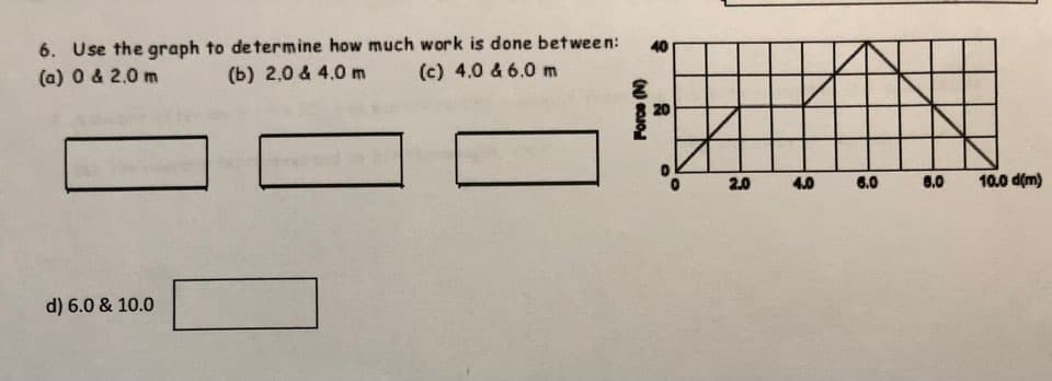 6. Use the graph to determine how much work is done between: 40
(a) 0 & 2.0 m
(b) 2.0 & 4.0 m (c) 4.0 & 6.0 m
d) 6.0 & 10.0
Force (N)
20
2.0
4.0
6.0
8.0
10.0 d(m)