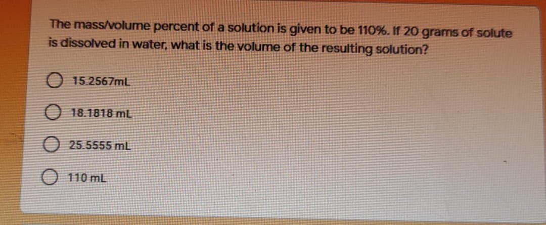 The mass/volume percent of a solution is given to be 110%. If 20 grams of solute
is dissolved in water, what is the volume of the resulting solution?
O 15.2567mL
O 18.1818 mL
O 25.5555 mL
O 110 mL
