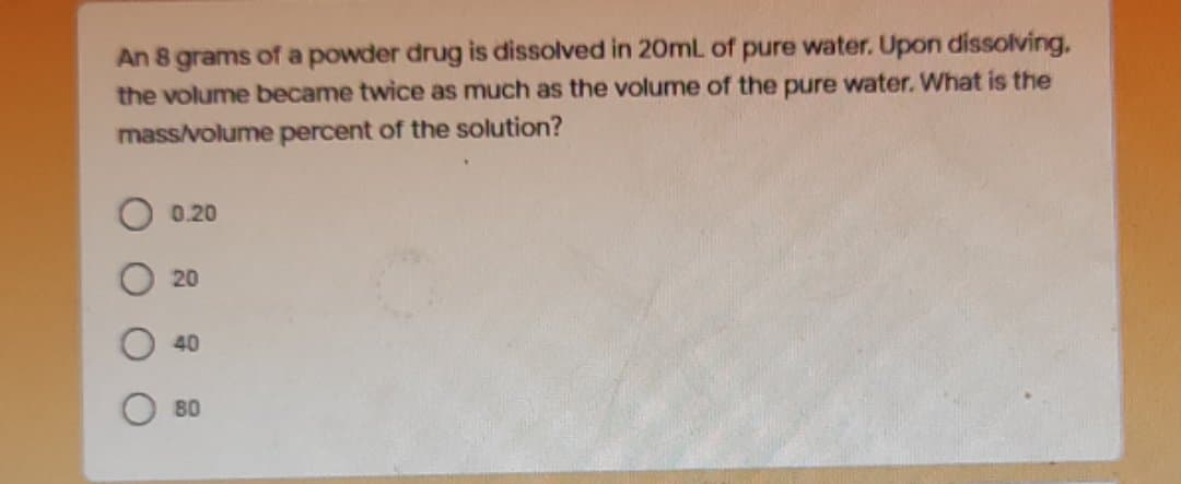 An 8 grams of a powder drug is dissolved in 20mL of pure water. Upon dissolving.
the volume became twice as much as the volume of the pure water. What is the
mass/volume percent of the solution?
0.20
20
40
80
