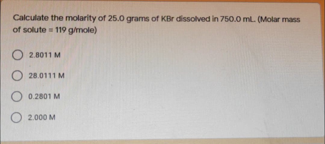Calculate the molarity of 25.0 grams of KBr dissolved in 750.0 mL. (Molar mass
of solute = 119 g/mole)
O 2.8011 M
O 28.0111 M
0.2801 M
2.000 M
