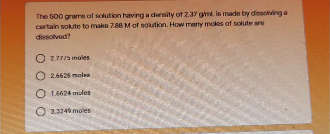 The 500 grams of solution having a density of 2.37 g/mL is made by dissolving a
certain solute to make 7.88 M of solution. How many moles of solute are
dissolved?
2.7775 moles
2.6626 moles
O 1.6624 moles
O 3.3249 moles
