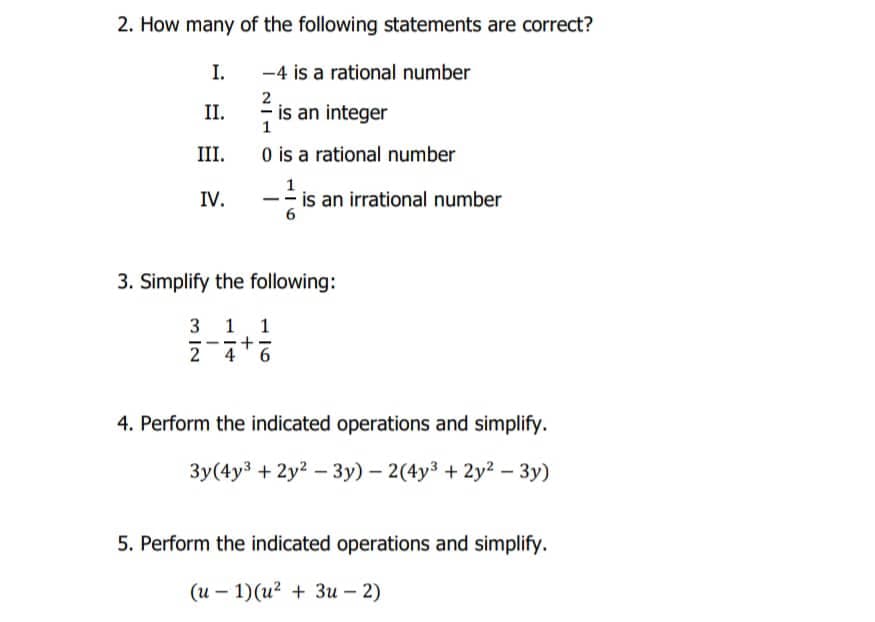 2. How many of the following statements are correct?
I.
-4 is a rational number
II.
is an integer
1
III.
O is a rational number
1
IV.
-- is an irrational number
3. Simplify the following:
3 1
1
--
4' 6
4. Perform the indicated operations and simplify.
Зу (4у3 + 2у2 — Зу) - 2(4у3 + 2у? - Зу)
5. Perform the indicated operations and simplify.
(и — 1)(и? + Зи - 2)
