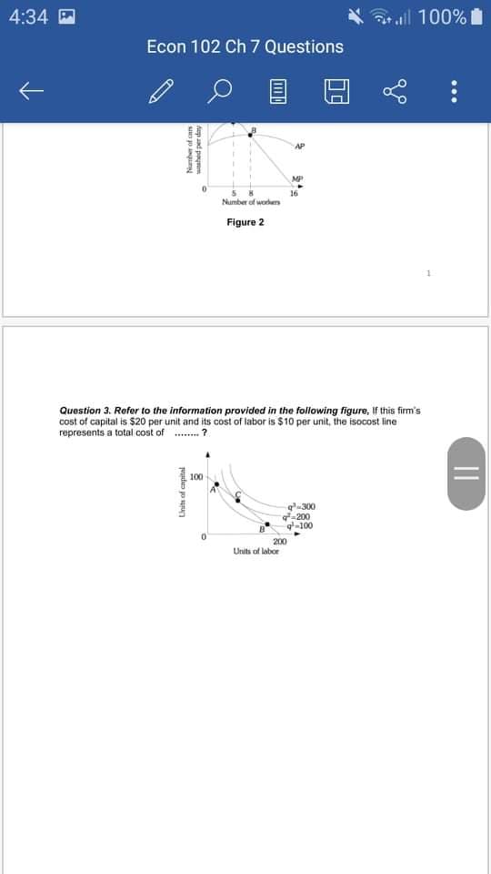 4:34 D
aall 100%
Econ 102 Ch 7 Questions
MP
16
Number of worders
Figure 2
Question 3. Refer to the information provided in the following figure, If this firm's
cost of capital is S$20 per unit and its cost of labor is $10 per unit, the isocost line
represents a total cost of
100
g-300
-200
-100
200
Units of labor
...
||
Aep ad paynm
Number of can
Units of capital

