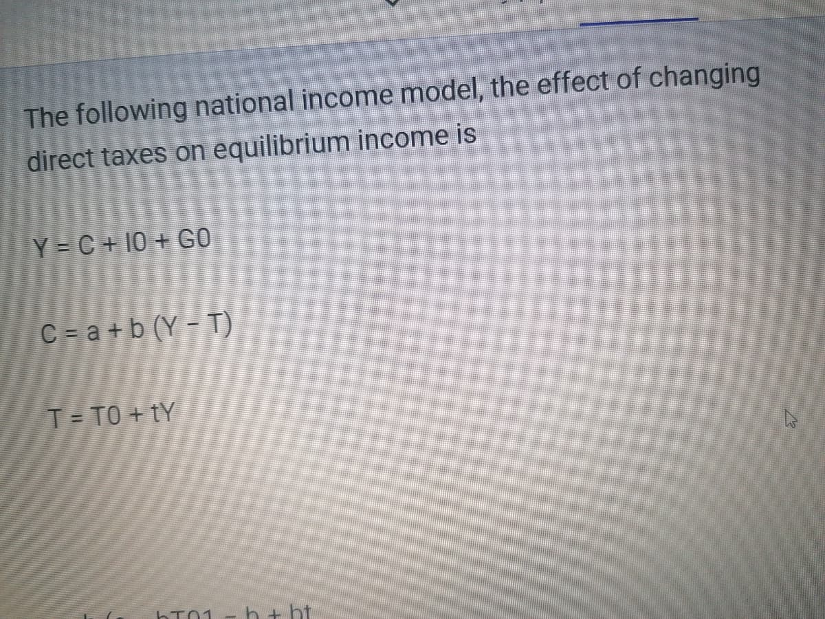 The following national income model, the effect of changing
direct taxes on equilibrium income is
Y= C+10 + GO
C= a+b (Y - T)
T= TO + tY
hT01
