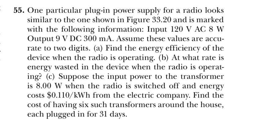 55. One particular plug-in power supply for a radio looks
similar to the one shown in Figure 33.20 and is marked
with the following information: Input 120 V AC 8 W
Output 9 V DC 300 mA. Assume these values are accu-
rate to two digits. (a) Find the energy efficiency of the
device when the radio is operating. (b) At what rate is
energy wasted in the device when the radio is operat-
ing? (c) Suppose the input power to the transformer
is 8.00 W when the radio is switched off and energy
costs $0.110/kWh from the electric company. Find the
cost of having six such transformers around the house,
each plugged in for 31 days.
