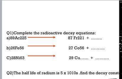 Q1)Complete the radioactive decay equations:
a)89AC225
87 Fr221 + ..
b)26Fe56
27 Co56 + ...
C)28N163
29 Cu.... +
Q2)The half life of radium is 5 x 1010s .find the decay const
