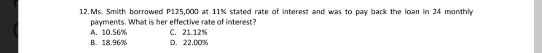 12. Ms. Smith borrowed P125,000 at 11% stated rate of interest and was to pay back the loan in 24 monthly
payments. What is her effective rate of interest?
A. 10.56%
C. 21.12%
B. 18.96%
D. 22.00%
