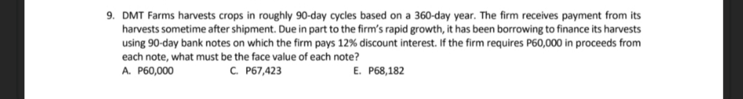 9. DMT Farms harvests crops in roughly 90-day cycles based on a 360-day year. The firm receives payment from its
harvests sometime after shipment. Due in part to the firm's rapid growth, it has been borrowing to finance its harvests
using 90-day bank notes on which the firm pays 12% discount interest. If the firm requires P60,000 in proceeds from
each note, what must be the face value of each note?
A. P60,000
C. P67,423
E. P68,182
