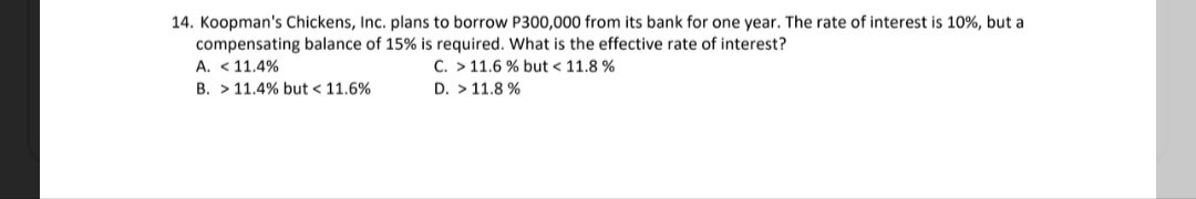 14. Koopman's Chickens, Inc. plans to borrow P300,000 from its bank for one year. The rate of interest is 10%, but a
compensating balance of 15% is required. What is the effective rate of interest?
A. < 11.4%
B. > 11.4% but < 11.6%
C. > 11.6 % but < 11.8 %
D. > 11.8 %
