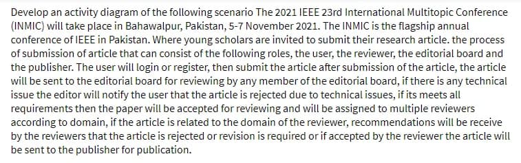 Develop an activity diagram of the following scenario The 2021 IEEE 23rd International Multitopic Conference
(INMIC) will take place in Bahawalpur, Pakistan, 5-7 November 2021. The INMIC is the flagship annual
conference of IEEE in Pakistan. Where young scholars are invited to submit their research article. the process
of submission of article that can consist of the following roles, the user, the reviewer, the editorial board and
the publisher. The user will login or register, then submit the article after submission of the article, the article
will be sent to the editorial board for reviewing by any member of the editorial board, if there is any technical
issue the editor will notify the user that the article is rejected due to technical issues, if its meets all
requirements then the paper will be accepted for reviewing and will be assigned to multiple reviewers
according to domain, if the article is related to the domain of the reviewer, recommendations will be receive
by the reviewers that the article is rejected or revision is required or if accepted by the reviewer the article will
be sent to the publisher for publication.