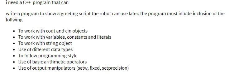 i need a C++ program that can
write a program to show a greeting script the robot can use later. the program must inlude inclusion of the
follwing
• To work with cout and cin objects
• To work with variables, constants and literals
• To work with string object
• Use of different data types
• To follow programming style
• Use of basic arithmetic operators
• Use of output manipulators (setw, fixed, setprecision)