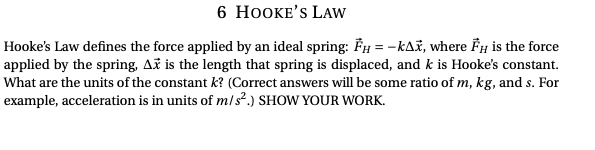 6 HOOKE'S LAW
Hooke's Law defines the force applied by an ideal spring: FH = -k^x, where FH is the force
applied by the spring, Ax is the length that spring is displaced, and k is Hooke's constant.
What are the units of the constant k? (Correct answers will be some ratio of m, kg, and s. For
example, acceleration is in units of m/s².) SHOW YOUR WORK.