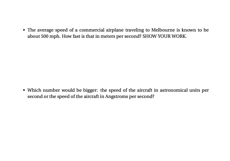 • The average speed of a commercial airplane traveling to Melbourne is known to be
about 500 mph. How fast is that in meters per second? SHOW YOUR WORK.
Which number would be bigger: the speed of the aircraft in astronomical units per
second or the speed of the aircraft in Angstroms per second?