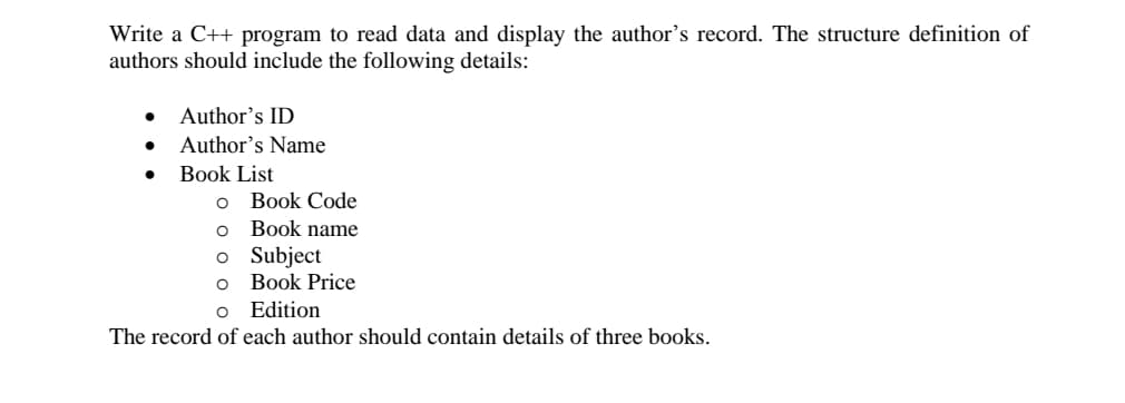 Write a C++ program to read data and display the author's record. The structure definition of
authors should include the following details:
Author's ID
Author's Name
Book List
Book Code
Book name
o Subject
Book Price
o Edition
The record of each author should contain details of three books.
