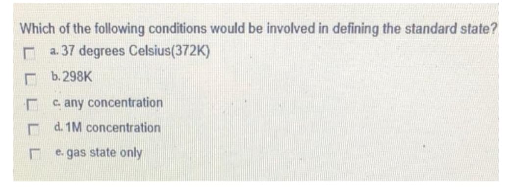 Which of the following conditions would be involved in defining the standard state?
a. 37 degrees Celsius(372K)
b.298K
c. any concentration
r d. 1M concentration
e. gas state only
