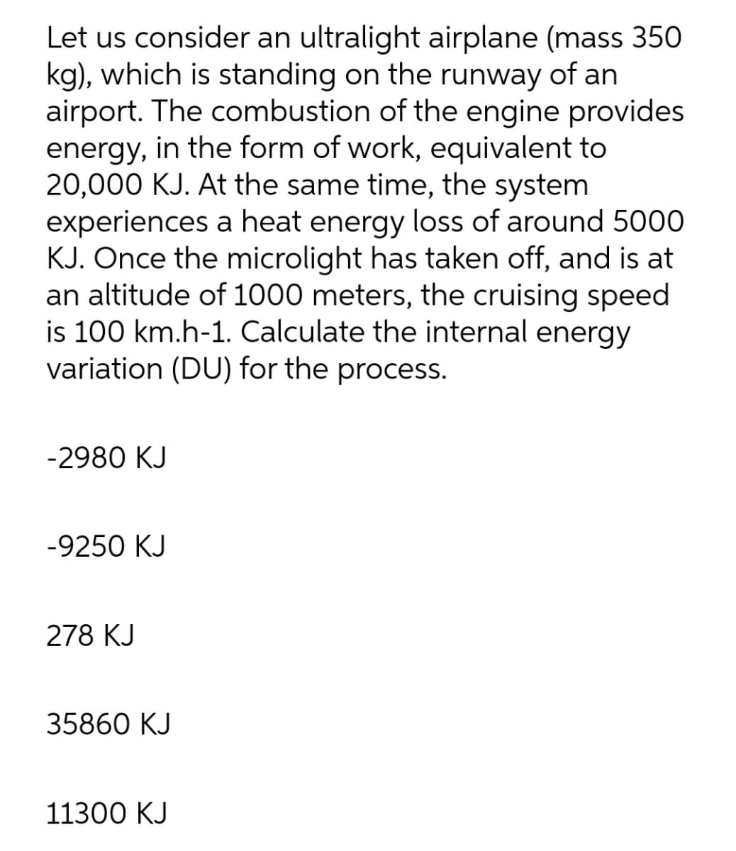 Let us consider an ultralight airplane (mass 350
kg), which is standing on the runway of an
airport. The combustion of the engine provides
energy, in the form of work, equivalent to
20,000 KJ. At the same time, the system
experiences a heat energy loss of around 5000
KJ. Once the microlight has taken off, and is at
an altitude of 1000 meters, the cruising speed
is 100 km.h-1. Calculate the internal energy
variation (DU) for the process.
-2980 KJ
-9250 KJ
278 KJ
35860 KJ
11300 KJ
