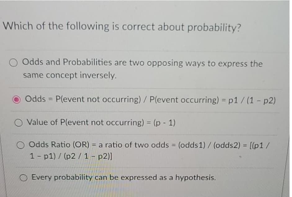 Which of the following is correct about probability?
Odds and Probabilities are two opposing ways to express the
same concept inversely.
Odds = P(event not occurring) / P(event occurring) = p1/ (1 - p2)
%3D
Value of P(event not occurring) = (p - 1)
%3D
O Odds Ratio (OR) = a ratio of two odds (odds1) / (odds2) = [(p1/
1- p1) / (p2 / 1 – p2)]
%3D
%3D
%3D
Every probability can be expressed as a hypothesis.
