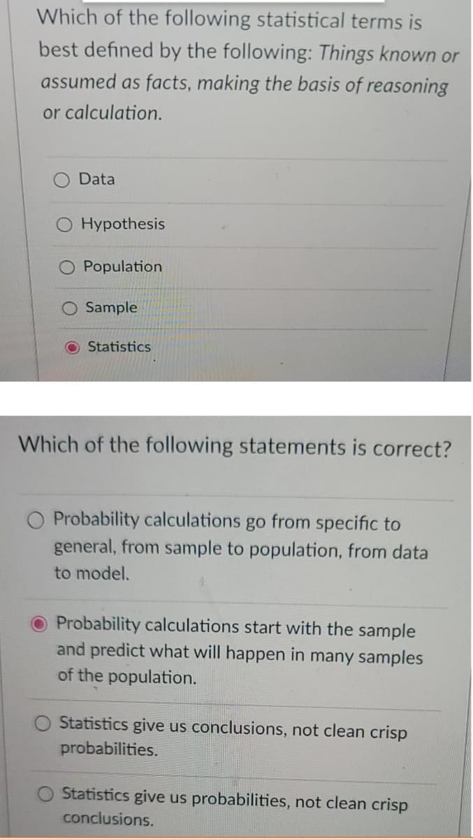 Which of the following statistical terms is
best defined by the following: Things known or
assumed as facts, making the basis of reasoning
or calculation.
Data
Hypothesis
Population
O Sample
O Statistics
Which of the following statements is correct?
Probability calculations go from specific to
general, from sample to population, from data
to model.
O Probability calculations start with the sample
and predict what will happen in many samples
of the population.
Statistics give us conclusions, not clean crisp
probabilities.
Statistics give us probabilities, not clean crisp
conclusions.
