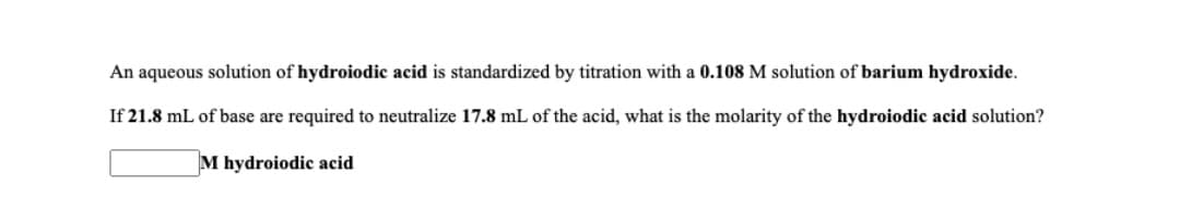 An aqueous solution of hydroiodic acid is standardized by titration with a 0.108 M solution of barium hydroxide.
If 21.8 mL of base are required to neutralize 17.8 mL of the acid, what is the molarity of the hydroiodic acid solution?
M hydroiodic acid

