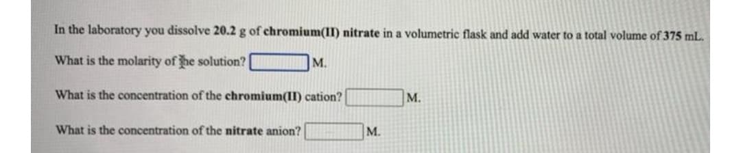 In the laboratory you dissolve 20.2 g of chromium(II) nitrate in a volumetric flask and add water to a total volume of 375 mL.
What is the molarity of he solution?
M.
What is the concentration of the chromium(I) cation?
M.
What is the concentration of the nitrate anion?
M.
