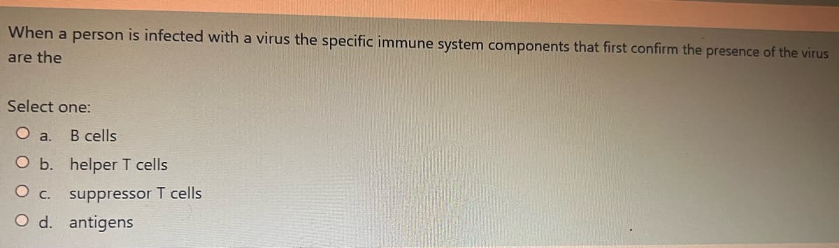 When a person is infected with a virus the specific immune system components that first confirm the presence of the virus
are the
Select one:
O a. B cells
O b. helper T cells
O c. suppressor T cells
O d. antigens