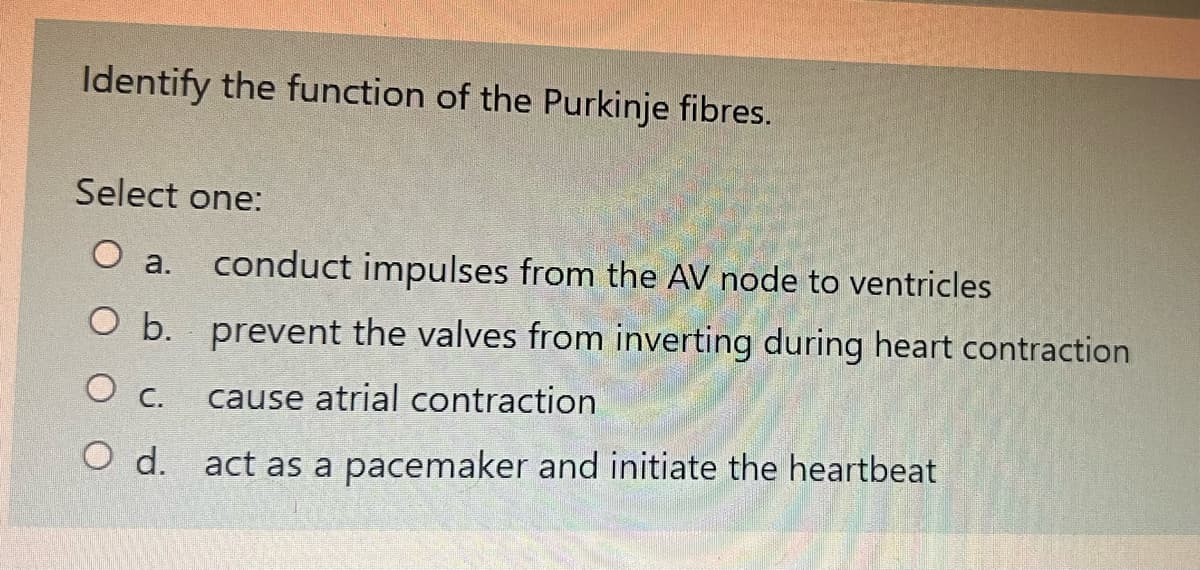 Identify the function of the Purkinje fibres.
Select one:
O a.
conduct impulses from the AV node to ventricles
O b. prevent the valves from inverting during heart contraction
O c.
cause atrial contraction
O d. act as a pacemaker and initiate the heartbeat