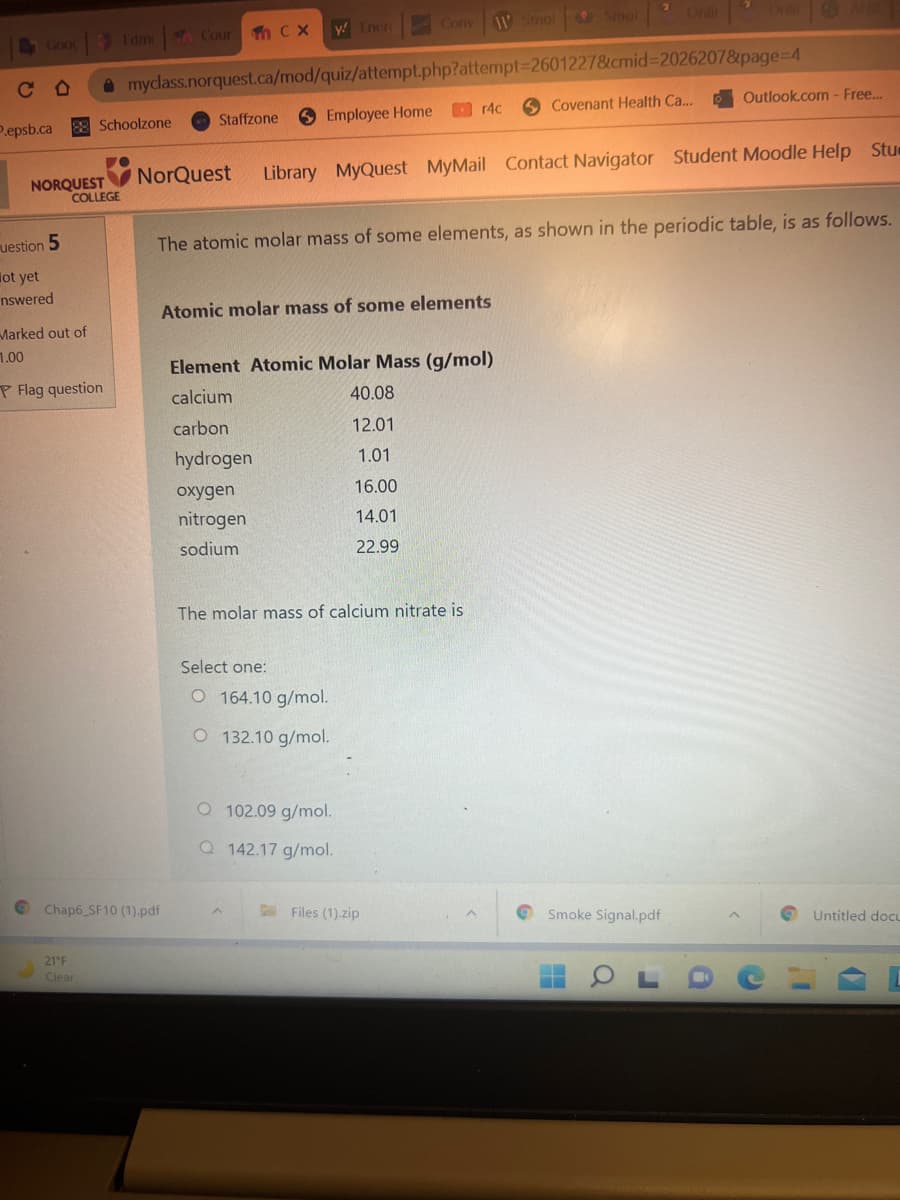 1W Smol
Smol
Onli
y! Iner
Conv
Goo
Edm Cour h C X
C O
O mydlass.norquest.ca/mod/quiz/attempt.php?attempt%=D2601227&cmid%3D20262078&page%3D4
O r4c
O Covenant Health Ca...
Outlook.com - Free.
P.epsb.ca
8 Schoolzone
Staffzone
O Employee Home
O NorQuest
Library MyQuest MyMail Contact Navigator Student Moodle Help Stue
NORQUEST
COLLEGE
uestion 5
The atomic molar mass of some elements, as shown in the periodic table, is as follows.
lot yet
nswered
Atomic molar mass of some elements
Marked out of
1.00
Element Atomic Molar Mass (g/mol)
P Flag question
calcium
40.08
carbon
12.01
hydrogen
1.01
oxygen
16.00
nitrogen
14.01
sodium
22.99
The molar mass of calcium nitrate is
Select one:
O 164.10 g/mol.
O 132.10 g/mol.
O 102.09 g/mol.
Q 142.17 g/mol.
© Chap6 SF10 (1).pdf
Files (1).zip
Smoke Signal.pdf
Untitled docL
21 F
Clear
