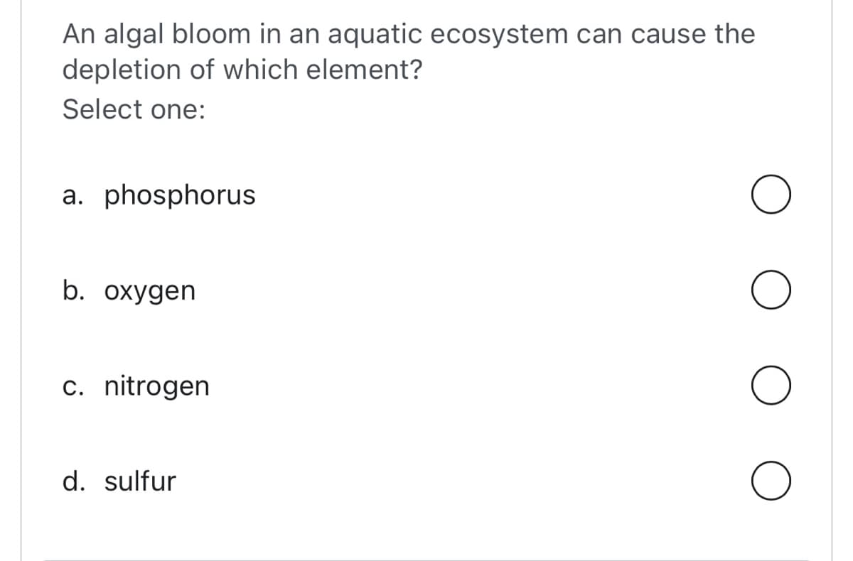 An algal bloom in an aquatic ecosystem can cause the
depletion of which element?
Select one:
a. phosphorus
b. oxygen
c. nitrogen
d. sulfur
O
O