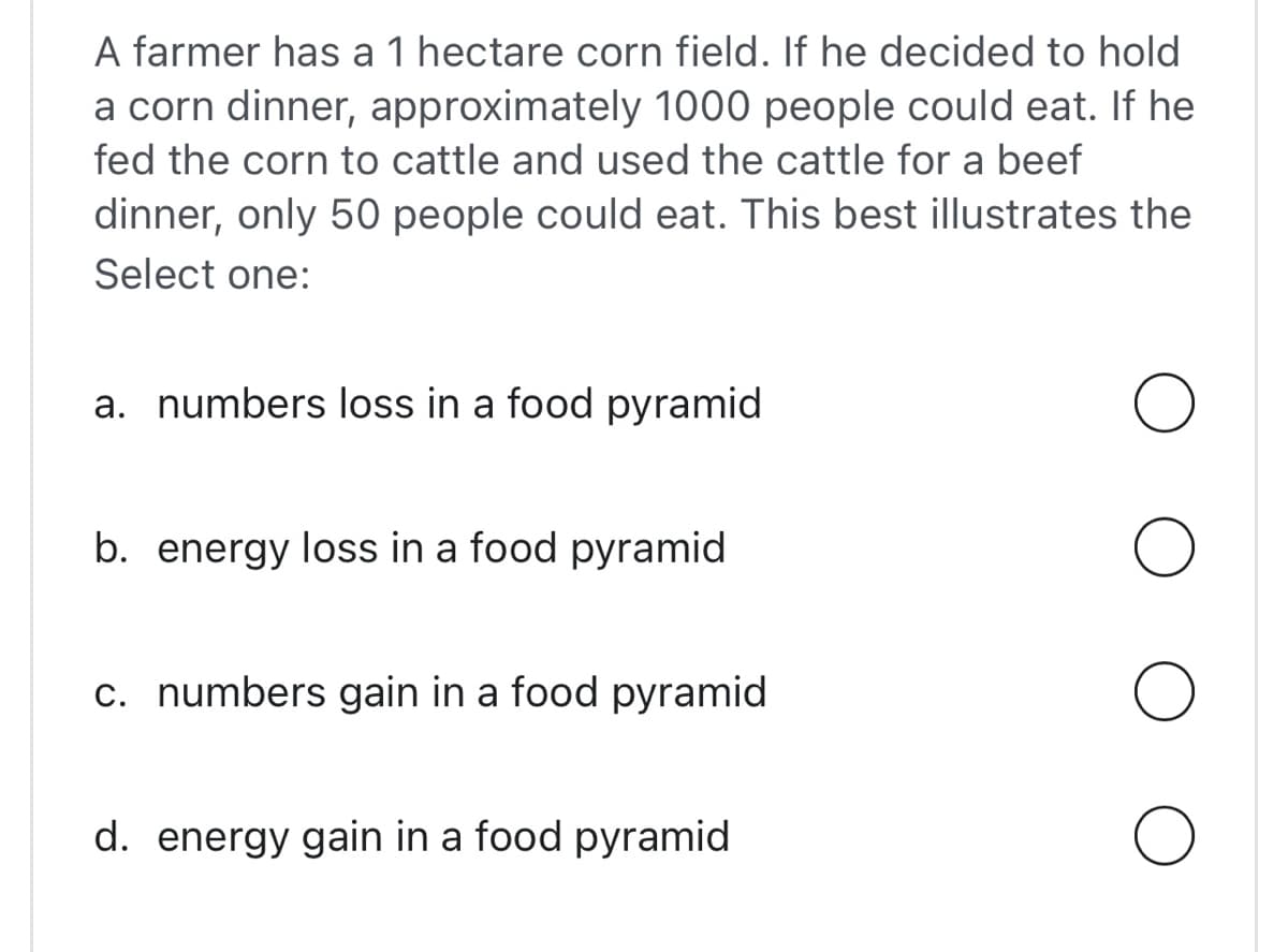 A farmer has a 1 hectare corn field. If he decided to hold
a corn dinner, approximately 1000 people could eat. If he
fed the corn to cattle and used the cattle for a beef
dinner, only 50 people could eat. This best illustrates the
Select one:
a. numbers loss in a food pyramid
b. energy loss in a food pyramid
c. numbers gain in a food pyramid
d. energy gain in a food pyramid