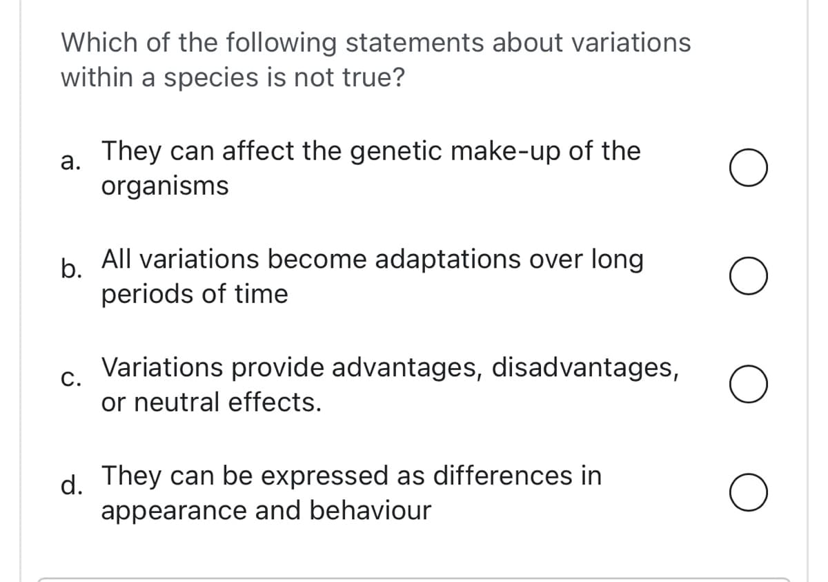 Which of the following statements about variations
within a species is not true?
a.
They can affect the genetic make-up of the
organisms
b.
All variations become adaptations over long
periods of time
C.
Variations provide advantages, disadvantages,
or neutral effects.
d. They can be expressed as differences in
appearance and behaviour
O
O
O