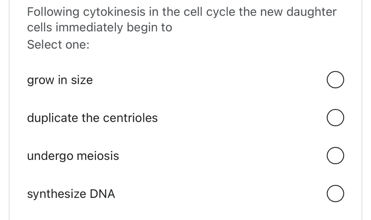 Following cytokinesis in the cell cycle the new daughter
cells immediately begin to
Select one:
grow in size
duplicate the centrioles
undergo meiosis
synthesize DNA
O
O
O