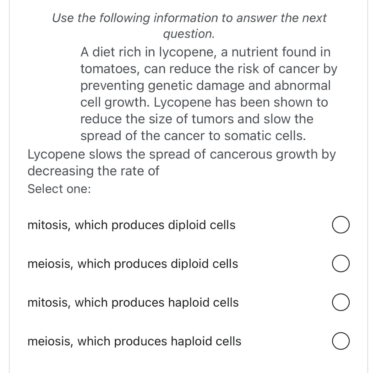 Use the following information to answer the next
question.
A diet rich in lycopene, a nutrient found in
tomatoes, can reduce the risk of cancer by
preventing genetic damage and abnormal
cell growth. Lycopene has been shown to
reduce the size of tumors and slow the
spread of the cancer to somatic cells.
Lycopene slows the spread of cancerous growth by
decreasing the rate of
Select one:
mitosis, which produces diploid cells
meiosis, which produces diploid cells
mitosis, which produces haploid cells
meiosis, which produces haploid cells
O
O