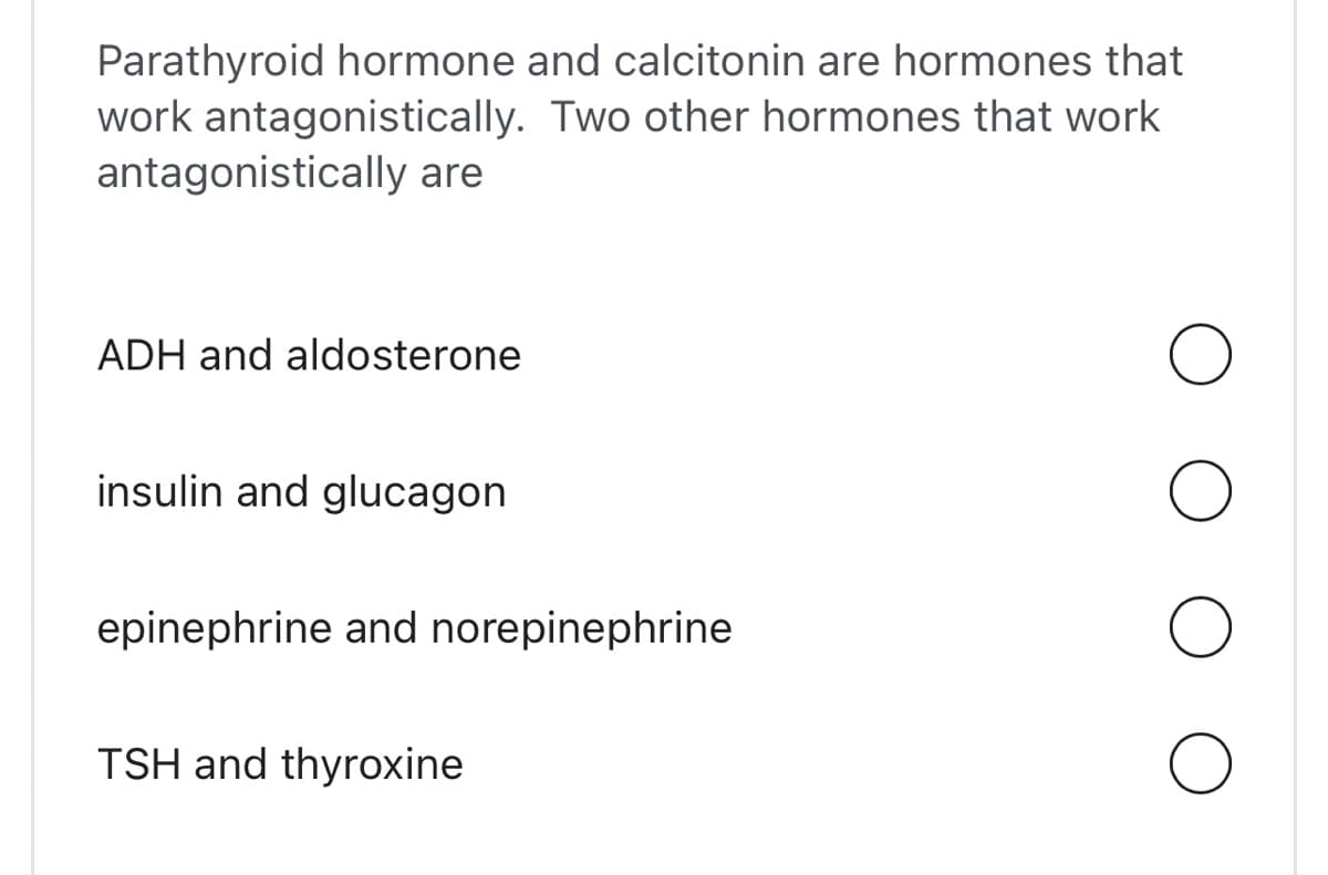 Parathyroid hormone and calcitonin are hormones that
work antagonistically. Two other hormones that work
antagonistically are
ADH and aldosterone
insulin and glucagon
epinephrine and norepinephrine
TSH and thyroxine
O
O