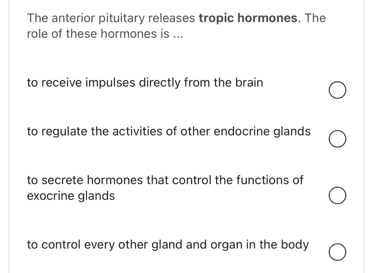 The anterior pituitary releases tropic hormones. The
role of these hormones is ...
to receive impulses directly from the brain
to regulate the activities of other endocrine glands
to secrete hormones that control the functions of
exocrine glands
to control every other gland and organ in the body
O