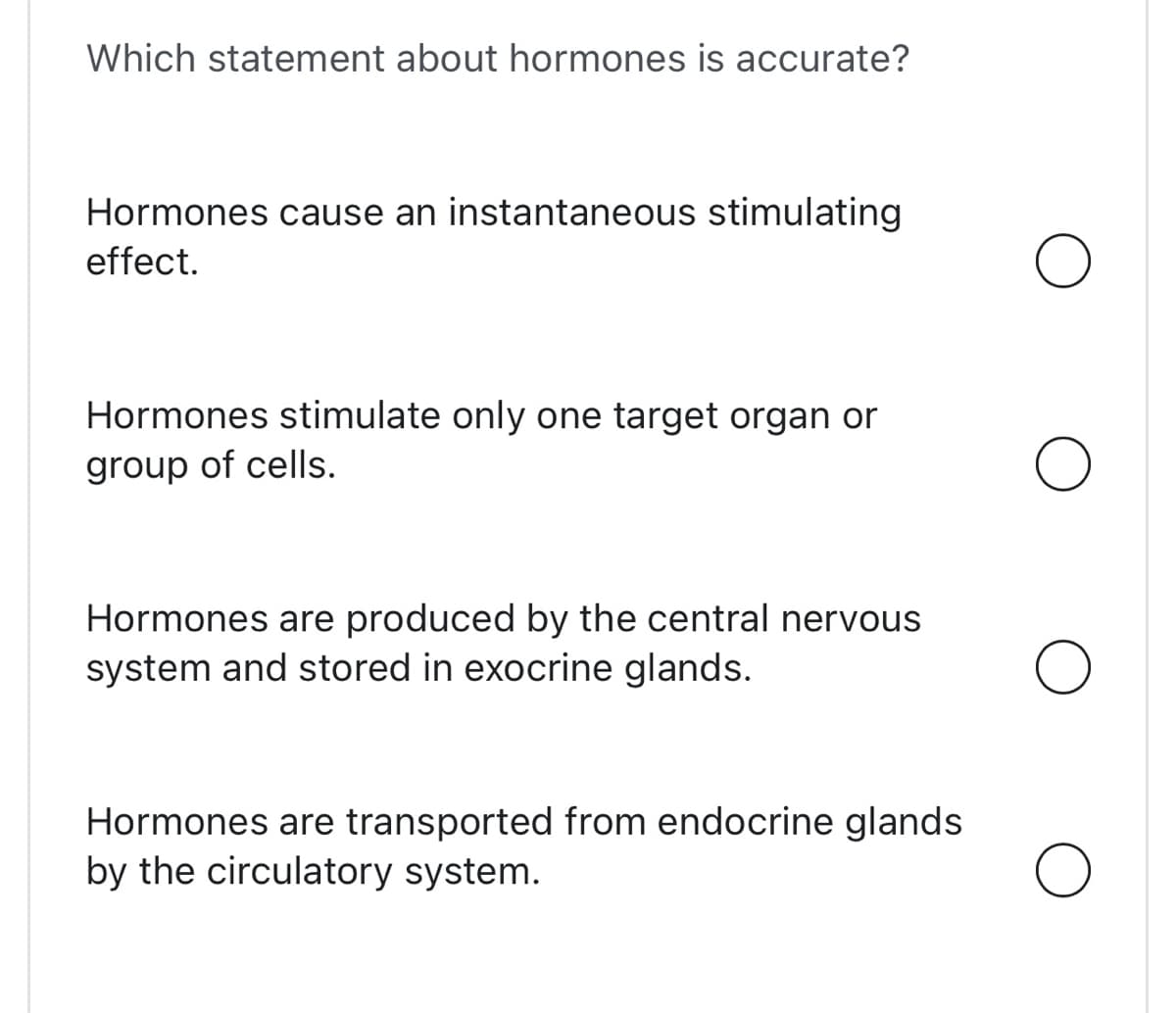 Which statement about hormones is accurate?
Hormones cause an instantaneous stimulating
effect.
Hormones stimulate only one target organ or
group of cells.
Hormones are produced by the central nervous
system and stored in exocrine glands.
Hormones are transported from endocrine glands
by the circulatory system.
O
O
O