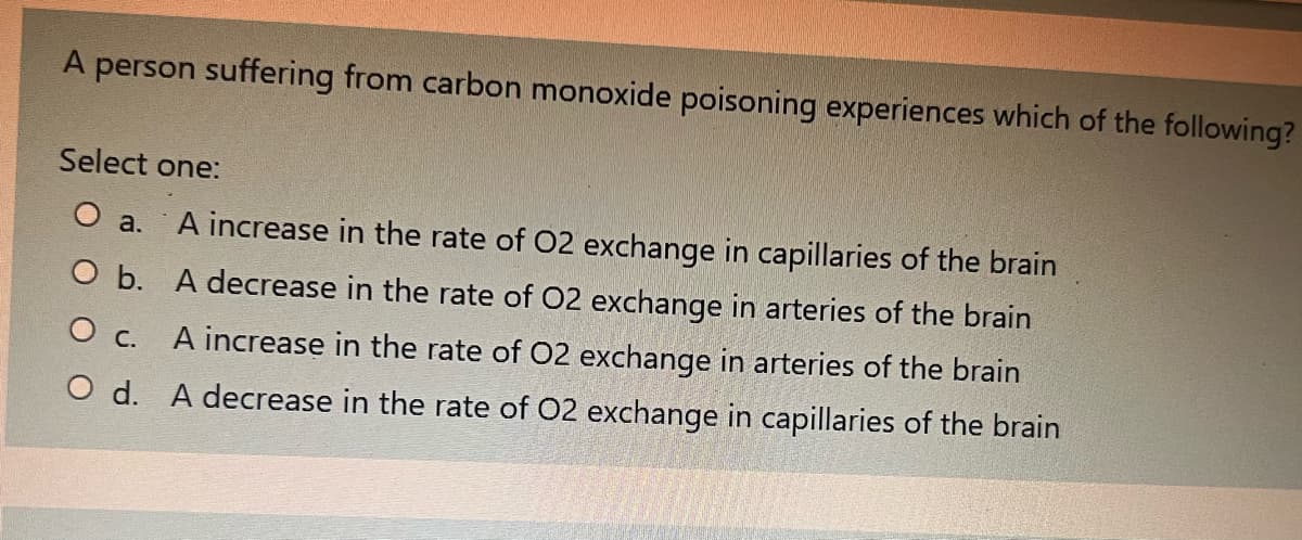 A person suffering from carbon monoxide poisoning experiences which of the following?
Select one:
a. A increase in the rate of O2 exchange in capillaries of the brain
O b. A decrease in the rate of O2 exchange in arteries of the brain
O c. A increase in the rate of O2 exchange in arteries of the brain
O d.
A decrease in the rate of O2 exchange in capillaries of the brain