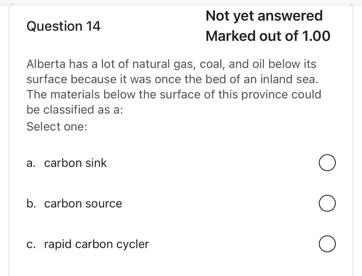 Question 14
Not yet answered
Marked out of 1.00
Alberta has a lot of natural gas, coal, and oil below its
surface because it was once the bed of an inland sea.
The materials below the surface of this province could
be classified as a:
Select one:
a. carbon sink
b. carbon source
O
c. rapid carbon cycler
O