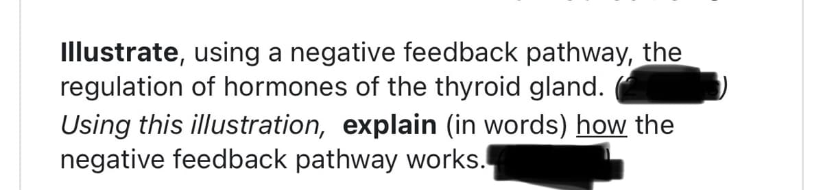 Illustrate, using a negative feedback pathway, the
regulation of hormones of the thyroid gland.
Using this illustration, explain (in words) how the
negative feedback pathway works.